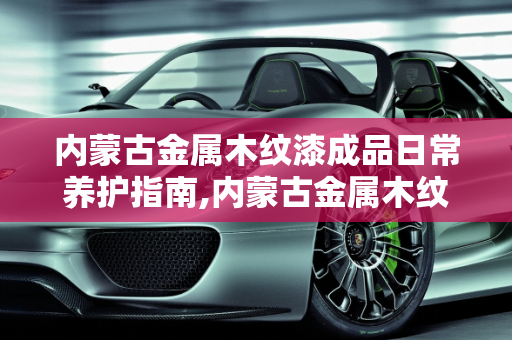 内蒙古金属木纹漆成品日常养护指南,内蒙古金属木纹漆成品日常如何养护