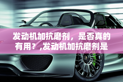发动机加抗磨剂，是否真的有用？,发动机加抗磨剂是否有用