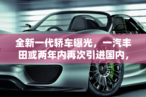 全新一代轿车曝光，一汽丰田或两年内再次引进国内，能否满血复活？,全新一代  轿车曝光,一丰或两年内再次引进国内,能满血复活吗