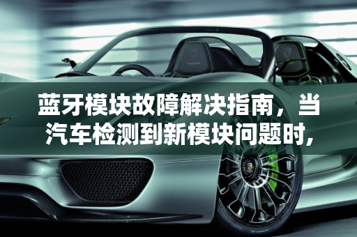 蓝牙模块故障解决指南，当汽车检测到新模块问题时,蓝牙模块坏了，怎么办,汽车检测到蓝牙新模块故障