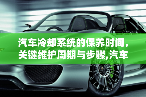 汽车冷却系统的保养时间，关键维护周期与步骤,汽车冷却保养时间,汽车冷却保养时间