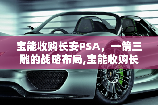 宝能收购长安PSA，一箭三雕的战略布局,宝能收购长安PSA一箭三雕吗