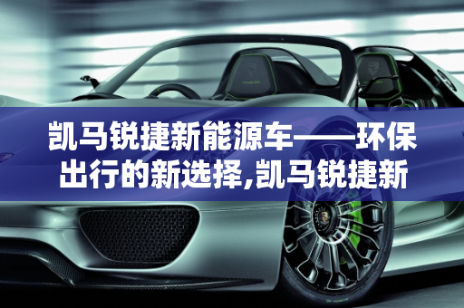 凯马锐捷新能源车——环保出行的新选择,凯马锐捷新能源车——环保出行的新选择