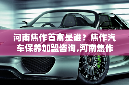 河南焦作首富是谁？焦作汽车保养加盟咨询,河南焦作首富是谁，焦作汽车保养加盟咨询