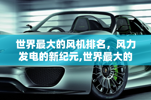 世界最大的风机排名，风力发电的新纪元,世界最大的风机排名