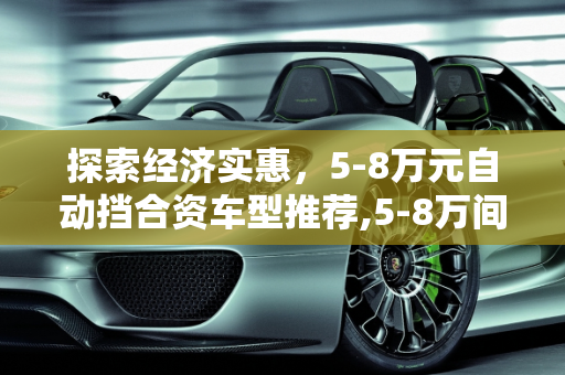 探索经济实惠，5-8万元自动挡合资车型推荐,5-8万间的自动挡合资车有哪几款