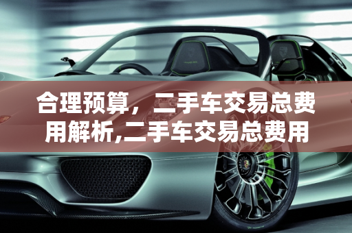 合理预算，二手车交易总费用解析,二手车交易总费用多少合适
