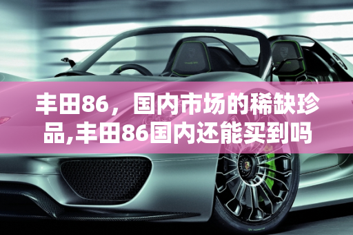 丰田86，国内市场的稀缺珍品,丰田86国内还能买到吗