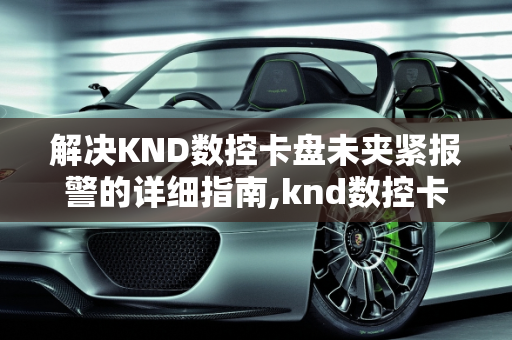 解决KND数控卡盘未夹紧报警的详细指南,knd数控卡盘未夹紧报警怎么解除