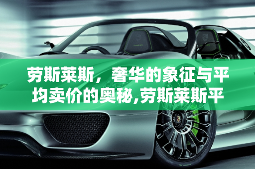 劳斯莱斯，奢华的象征与平均卖价的奥秘,劳斯莱斯平均卖价