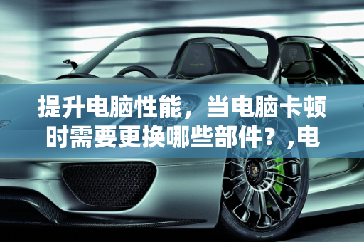 提升电脑性能，当电脑卡顿时需要更换哪些部件？,电脑卡的不行需要换什么