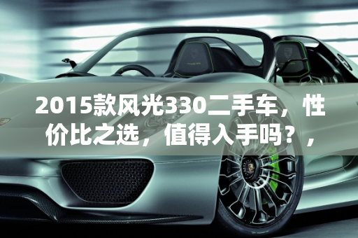 2015款风光330二手车，性价比之选，值得入手吗？,2015风光330二手车值得买吗