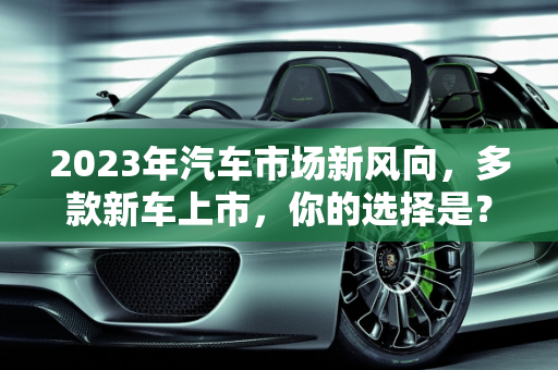 2023年汽车市场新风向，多款新车上市，你的选择是？,多款新车上市，你心仪的是哪一款？