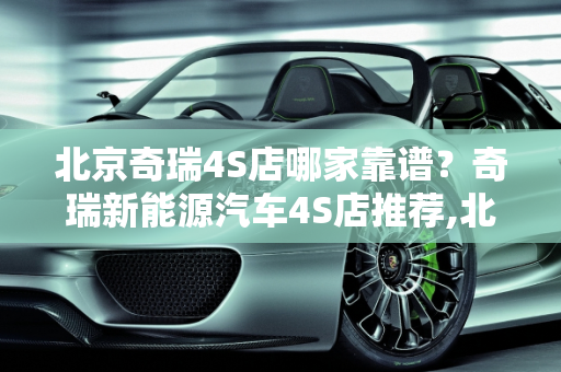 北京奇瑞4S店哪家靠谱？奇瑞新能源汽车4S店推荐,北京奇瑞4S店哪家靠谱，奇瑞新能源汽车4s店