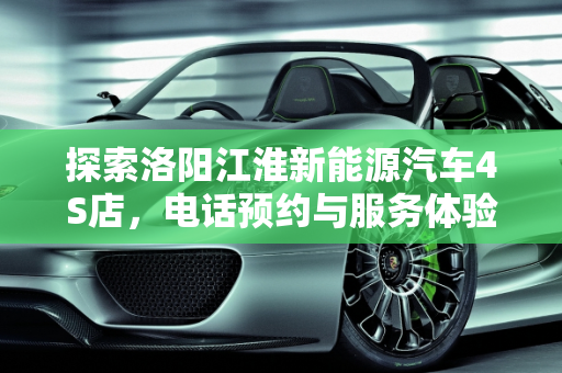 探索洛阳江淮新能源汽车4S店，电话预约与服务体验,洛阳江淮新能源汽车4s店电话