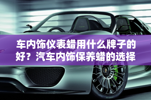 车内饰仪表蜡用什么牌子的好？汽车内饰保养蜡的选择与使用指南,车内饰仪表蜡用什么牌子的好，汽车内饰保养蜡