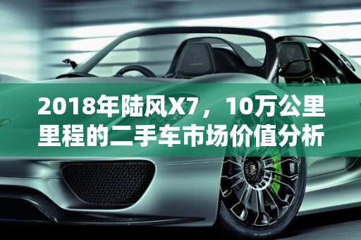 2018年陆风X7，10万公里里程的二手车市场价值分析,2018年陆风ⅹ710万公里多少钱，陆风汽车报价