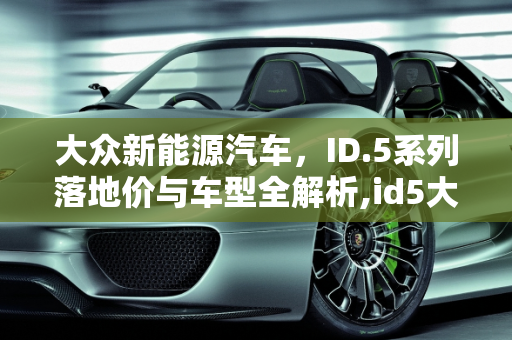 大众新能源汽车，ID.5系列落地价与车型全解析,id5大众新能源车落地价,大众新能源汽车车型及价格