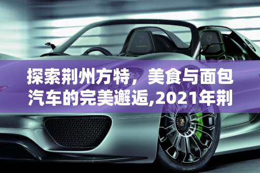 探索荆州方特，美食与面包汽车的完美邂逅,2021年荆州方特带哪些吃的,荆州面包汽车报价大全