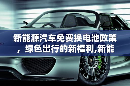 新能源汽车免费换电池政策，绿色出行的新福利,新能源汽车哪些可以免费换电池，新能源免费