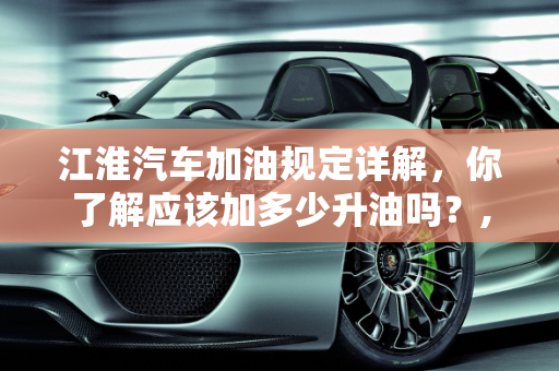 江淮汽车加油规定详解，你了解应该加多少升油吗？,江淮汽车加油规定详解！你知道该加多少升油吗？
