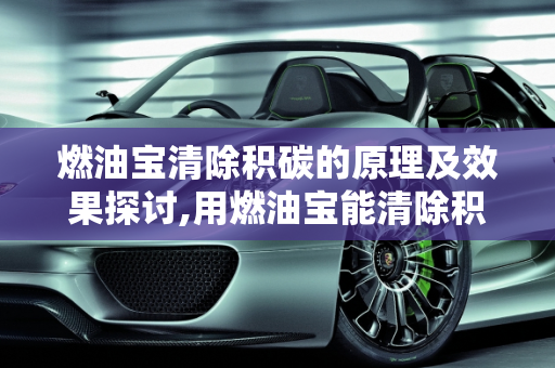 燃油宝清除积碳的原理及效果探讨,用燃油宝能清除积碳的原理是什么？燃油宝真的能清理积碳吗