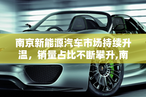 南京新能源汽车市场持续升温，销量占比不断攀升,南京新能源汽车市场持续升温，销量占比不断攀升