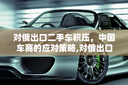对俄出口二手车积压，中国车商的应对策略,对俄出口二手车积压，中国车商该如何应对？