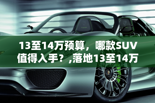 13至14万预算，哪款SUV值得入手？,落地13至14万，哪款SUV比较好