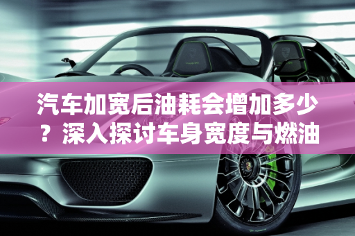 汽车加宽后油耗会增加多少？深入探讨车身宽度与燃油效率的关系,汽车加宽后油耗会增加多少？