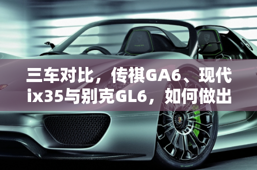 三车对比，传祺GA6、现代ix35与别克GL6，如何做出明智选择？,传祺GA6，现代ix35和别克GL6，应该如何选择