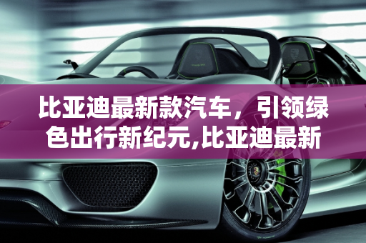 比亚迪最新款汽车，引领绿色出行新纪元,比亚迪最新款汽车