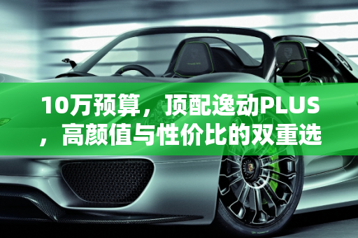 10万预算，顶配逸动PLUS，高颜值与性价比的双重选择,10万给顶配，还有高颜值，逸动PLUS能不能买？买哪款
