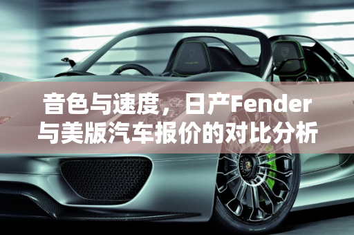 音色与速度，日产Fender与美版汽车报价的对比分析,日产Fender的音色相比美版的有什么不同，日产美版汽车报价