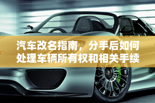 汽车改名指南，分手后如何处理车辆所有权和相关手续,汽车改名指南，分手后如何处理车辆所有权和相关手续