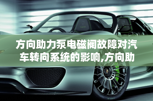 方向助力泵电磁阀故障对汽车转向系统的影响,方向助力泵电磁阀坏了有什么影响，汽车转向系故障