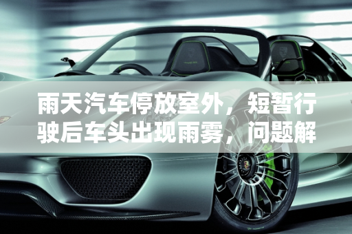 雨天汽车停放室外，短暂行驶后车头出现雨雾，问题解析与应对策略,雨天汽车放外面开了十几分钟车头走起雨雾有问题吗