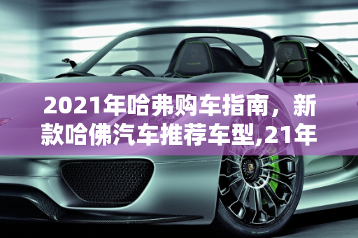 2021年哈弗购车指南，新款哈佛汽车推荐车型,21年哈弗买哪款，新款哈佛汽车推荐车型