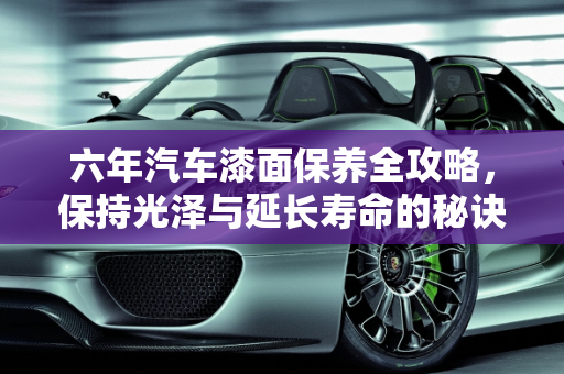 六年汽车漆面保养全攻略，保持光泽与延长寿命的秘诀,六年的汽车如何保养漆面