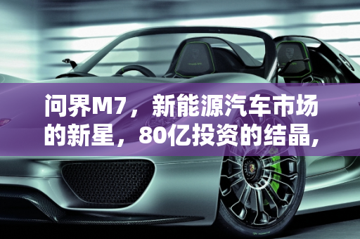 问界M7，新能源汽车市场的新星，80亿投资的结晶,问界m7是新能源汽车吗,80亿新能源汽车