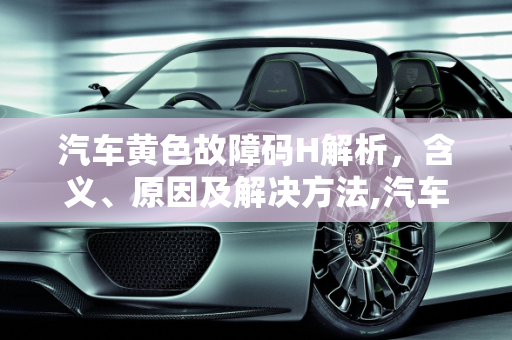 汽车黄色故障码H解析，含义、原因及解决方法,汽车黄色故障码h是什么，汽车h故障码