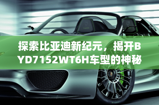 探索比亚迪新纪元，揭开BYD7152WT6H车型的神秘面纱,byd7152wt6h是比亚迪哪款车型，2017比亚迪新款车型