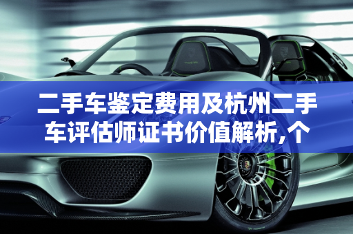 二手车鉴定费用及杭州二手车评估师证书价值解析,个二手车鉴定多少钱，二手车评估师证书杭州