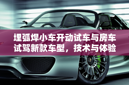 埋弧焊小车开动试车与房车试驾新款车型，技术与体验的双重探索,埋弧焊小车如何开动试车,房车试驾新款车型