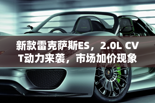 新款雷克萨斯ES，2.0L CVT动力来袭，市场加价现象能否降温？,新款雷克萨斯ES即将上市，采用2.0L CVT动力，加价还会继续吗