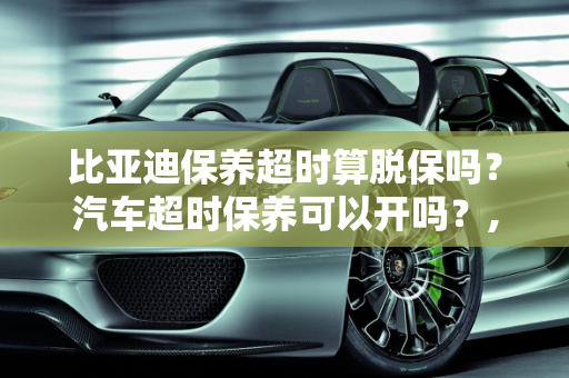 比亚迪保养超时算脱保吗？汽车超时保养可以开吗？,比亚迪保养超时算脱保吗，汽车超时保养可以开吗