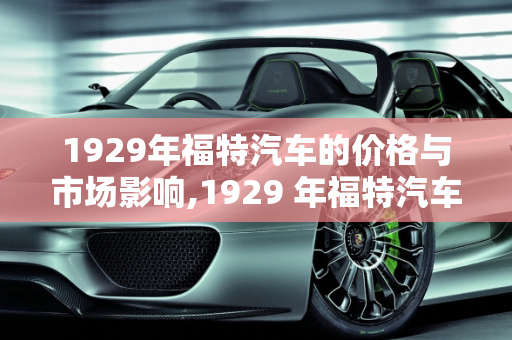 1929年福特汽车的价格与市场影响,1929 年福特汽车的价格与市场影响