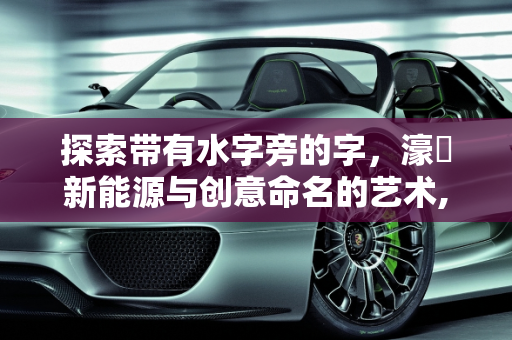 探索带有水字旁的字，濠溙新能源与创意命名的艺术,带有水字旁的字我那些，起名字用的,濠溙新能源