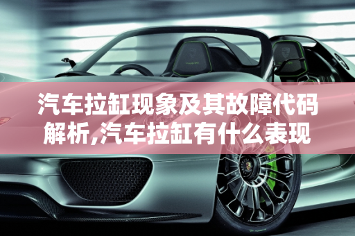 汽车拉缸现象及其故障代码解析,汽车拉缸有什么表现,汽车拉缸会报什么故障代码