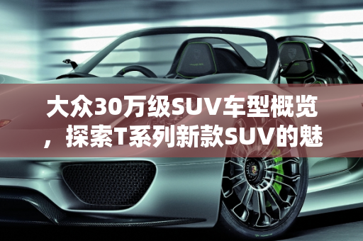 大众30万级SUV车型概览，探索T系列新款SUV的魅力,大众的30tsuv车有几种，大众新款suv车型T